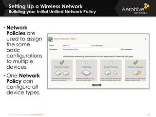 © 2014 Aerohive Networks CONFIDENTIAL
Setting Up a Wireless Network
Building your Initial Unified Network Policy
113
• Network
Policies are
used to assign
the same
basic
configurations
to multiple
devices.
• One Network
Policy can
configure all
device types.
 