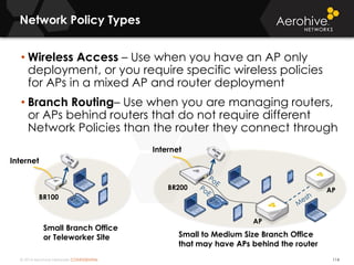 © 2014 Aerohive Networks CONFIDENTIAL
Network Policy Types
114
• Wireless Access – Use when you have an AP only
deployment, or you require specific wireless policies
for APs in a mixed AP and router deployment
• Branch Routing– Use when you are managing routers,
or APs behind routers that do not require different
Network Policies than the router they connect through
BR100
BR200 AP
AP
Internet
Internet
Small Branch Office
or Teleworker Site Small to Medium Size Branch Office
that may have APs behind the router
 