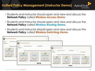 © 2014 Aerohive Networks CONFIDENTIAL
Unified Policy Management (Instructor Demo)
116
• Students and Instructor should open and view and discuss the
Network Policy called Wireless-Access-Demo.
• Students and Instructor should open and view and discuss the
Network Policy called Wireless-Routing-Demo.
• Students and Instructor should open and view and discuss the
Network Policy called Wireless-Switching-Demo.
 