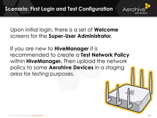 © 2014 Aerohive Networks CONFIDENTIAL
Scenario: First Login and Test Configuration
119
Upon initial login, there is a set of Welcome
screens for the Super-User Administrator.
If you are new to HiveManager it is
recommended to create a Test Network Policy
within HiveManager. Then upload the network
policy to some Aerohive Devices in a staging
area for testing purposes.
 