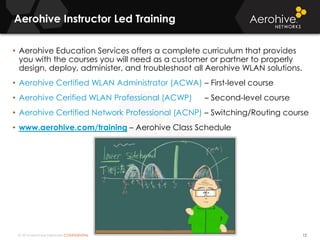 © 2014 Aerohive Networks CONFIDENTIAL
Aerohive Instructor Led Training
12
• Aerohive Education Services offers a complete curriculum that provides
you with the courses you will need as a customer or partner to properly
design, deploy, administer, and troubleshoot all Aerohive WLAN solutions.
• Aerohive Certified WLAN Administrator (ACWA) – First-level course
• Aerohive Cerified WLAN Professional (ACWP) – Second-level course
• Aerohive Certified Network Professional (ACNP) – Switching/Routing course
• www.aerohive.com/training – Aerohive Class Schedule
 