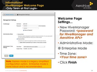 © 2014 Aerohive Networks CONFIDENTIAL
Informational
HiveManager Welcome Page
-Only Seen at First Login-
121
Welcome Page
Settings...
• New HiveManager
Password: <password
for HiveManager and
Aerohive APs>
• Administrative Mode:
 Enterprise Mode
• Time Zone:
<Your time zone>
• Click FinishNote: Express mode is a legacy simplified
configuration option. Enterprise mode is
more robust and is recommended.
 