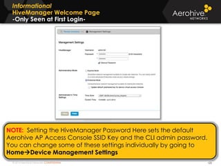 © 2014 Aerohive Networks CONFIDENTIAL
Informational
HiveManager Welcome Page
-Only Seen at First Login-
122
NOTE: Setting the HiveManager Password Here sets the default
Aerohive AP Access Console SSID Key and the CLI admin password.
You can change some of these settings individually by going to
HomeDevice Management Settings
 
