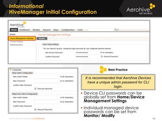 © 2014 Aerohive Networks CONFIDENTIAL
Informational
HiveManager Initial Configuration
123
 Device CLI passwords can be
globally set from Home/Device
Management Settings
 Individual managed device
passwords can be set from
Monitor/ Modify
It is recommended that Aerohive Devices
have a unique admin password for CLI
login.
 