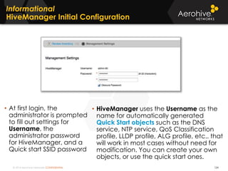 © 2014 Aerohive Networks CONFIDENTIAL
Copyright ©2011
Informational
HiveManager Initial Configuration
• At first login, the
administrator is prompted
to fill out settings for
Username, the
administrator password
for HiveManager, and a
Quick start SSID password
• HiveManager uses the Username as the
name for automatically generated
Quick Start objects such as the DNS
service, NTP service, QoS Classification
profile, LLDP profile, ALG profile, etc.. that
will work in most cases without need for
modification. You can create your own
objects, or use the quick start ones.
124
 