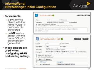 © 2014 Aerohive Networks CONFIDENTIAL
Copyright ©2011
Informational
HiveManager Initial Configuration
• For example,
› a DNS service
object with the
name “Class” is
automatically
generated
› an NTP service
object with the
name “Class” is
automatically
generated
• These objects are
used when
configuring WLAN
and routing settings
125
 