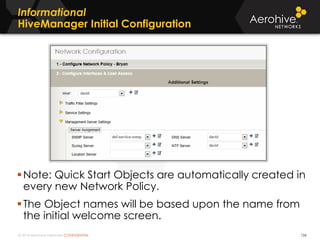 © 2014 Aerohive Networks CONFIDENTIAL
Informational
HiveManager Initial Configuration
126
Note: Quick Start Objects are automatically created in
every new Network Policy.
The Object names will be based upon the name from
the initial welcome screen.
 