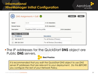 © 2014 Aerohive Networks CONFIDENTIAL
Informational
HiveManager Initial Configuration
127
The IP addresses for the QuickStart DNS object are
Public DNS servers.
It is recommended that you edit the QuickStart DNS object to use DNS
server IP addresses that are relevant to your deployment. Do this BEFORE
you configure the rest of your Network Policy.
 