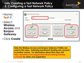 © 2014 Aerohive Networks CONFIDENTIAL
Lab: Creating a Test Network Policy
3. Configuring a Test Network Policy
132
• Name:
Test-X
• Select:
Wireless
Access and
Bonjour
Gateway
• Click Create
Only the Wireless Access and Bonjour Gateway Profiles are
used in this class. Switching and Branch Routing are covered
in another course. For information about that class visit:
http://aerohive.com/support/technical-training/training-
schedule for dates and registration.
 