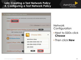 © 2014 Aerohive Networks CONFIDENTIAL
Lab: Creating a Test Network Policy
4. Configuring a Test Network Policy
133
Network
Configuration
• Next to SSIDs click
Choose
• Then click New
 