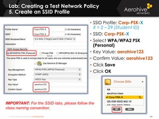 © 2014 Aerohive Networks CONFIDENTIAL
Lab: Creating a Test Network Policy
5. Create an SSID Profile
134
• SSID Profile: Corp-PSK-X
X = 2 – 29 (Student ID)
• SSID: Corp-PSK-X
• Select WPA/WPA2 PSK
(Personal)
• Key Value: aerohive123
• Confirm Value: aerohive123
• Click Save
• Click OK
IMPORTANT: For the SSID labs, please follow the
class naming convention.
 