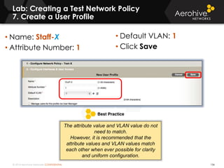 © 2014 Aerohive Networks CONFIDENTIAL
Lab: Creating a Test Network Policy
7. Create a User Profile
136
• Name: Staff-X
• Attribute Number: 1
• Default VLAN: 1
• Click Save
The attribute value and VLAN value do not
need to match.
However, it is recommended that the
attribute values and VLAN values match
each other when ever possible for clarity
and uniform configuration.
 