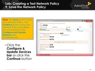 © 2014 Aerohive Networks CONFIDENTIAL
Lab: Creating a Test Network Policy
9. Save the Network Policy
138
• Click the
Configure &
Update Devices
bar or click the
Continue button
Note: The Save button saves
your Network Policy. The
Continue Button saves your
Network Policy and allows
you to proceed to the
Configure and Update
Devices area
simultaneously.
 