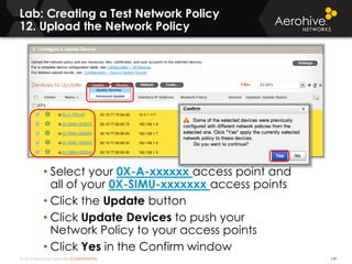 © 2014 Aerohive Networks CONFIDENTIAL
Lab: Creating a Test Network Policy
12. Upload the Network Policy
141
• Select your 0X-A-xxxxxx access point and
all of your 0X-SIMU-xxxxxxx access points
• Click the Update button
• Click Update Devices to push your
Network Policy to your access points
• Click Yes in the Confirm window
 