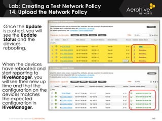 © 2014 Aerohive Networks CONFIDENTIAL
Copyright ©2011
Lab: Creating a Test Network Policy
14. Upload the Network Policy
Once the Update
is pushed, you will
see the Update
Status and the
devices
rebooting.
When the devices
have rebooted and
start reporting to
HiveManager, you
will see their new up
time and that the
configuration on the
devices matches
the expected
configuration in
HiveManager.
143
 