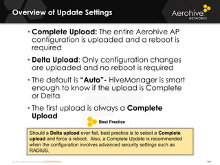 © 2014 Aerohive Networks CONFIDENTIAL
Overview of Update Settings
144
• Complete Upload: The entire Aerohive AP
configuration is uploaded and a reboot is
required
• Delta Upload: Only configuration changes
are uploaded and no reboot is required
• The default is “Auto”- HiveManager is smart
enough to know if the upload is Complete
or Delta
• The first upload is always a Complete
Upload
Should a Delta upload ever fail, best practice is to select a Complete
upload and force a reboot. Also, a Complete Update is recommended
when the configuration involves advanced security settings such as
RADIUS.
 