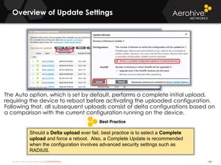 © 2014 Aerohive Networks CONFIDENTIAL
Overview of Update Settings
145
The Auto option, which is set by default, performs a complete initial upload,
requiring the device to reboot before activating the uploaded configuration.
Following that, all subsequent uploads consist of delta configurations based on
a comparison with the current configuration running on the device.
Should a Delta upload ever fail, best practice is to select a Complete
upload and force a reboot. Also, a Complete Update is recommended
when the configuration involves advanced security settings such as
RADIUS.
 