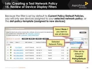 © 2014 Aerohive Networks CONFIDENTIAL
Because the filter is set by default to Current Policy/Default Policies,
you will only see devices assigned to your selected network policy, or
the def-policy-template (assigned to new devices)
Lab: Creating a Test Network Policy
15. Review of Device Display Filters
146
Filter set by
default to
Current
Policy/Default
Policies
Selected
Network Policy
Select None if
you want to
see all devices
 
