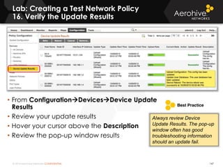 © 2014 Aerohive Networks CONFIDENTIAL
Lab: Creating a Test Network Policy
16. Verify the Update Results
147
• From ConfigurationDevicesDevice Update
Results
• Review your update results
• Hover your cursor above the Description
• Review the pop-up window results
Always review Device
Update Results. The pop-up
window often has good
troubleshooting information
should an update fail.
 