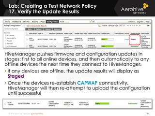 © 2014 Aerohive Networks CONFIDENTIAL
Lab: Creating a Test Network Policy
17. Verify the Update Results
148
HiveManager pushes firmware and configuration updates in
stages: first to all online devices, and then automatically to any
offline devices the next time they connect to HiveManager.
• If any devices are offline, the update results will display as
Staged
• Once the devices re-establish CAPWAP connectivity,
HiveManager will then re-attempt to upload the configuration
until successful
 
