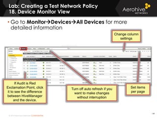 © 2014 Aerohive Networks CONFIDENTIAL
• Go to MonitorDevicesAll Devices for more
detailed information
Lab: Creating a Test Network Policy
18. Device Monitor View
Set items
per page
Change column
settings
Turn off auto refresh if you
want to make changes
without interruption
If Audit is Red
Exclamation Point, click
it to see the difference
between HiveManager
and the device.
149
 