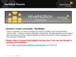 © 2014 Aerohive Networks CONFIDENTIAL
Aerohive Forums
15
• Aerohive’s online community – HiveNation
Have a question, an idea or praise you want to share? Join the HiveNation
Community - a place where customers, evaluators, thought leaders and students
like yourselves can learn about Aerohive and our products while engaging with
like-minded individuals.
• Please, take a moment and register during class if you are not already a
member of HiveNation.
Go to http://community.aerohive.com/aerohive and sign up!
 