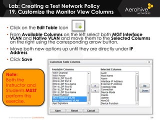 © 2014 Aerohive Networks CONFIDENTIAL
Lab: Creating a Test Network Policy
19. Customize the Monitor View Columns
150
• Click on the Edit Table Icon
• From Available Columns on the left select both MGT Interface
VLAN and Native VLAN and move them to the Selected Columns
on the right using the corresponding arrow button.
• Move both new options up until they are directly under IP
Address
• Click Save
Note:
Both the
Instructor and
Students MUST
perform this
exercise.
 