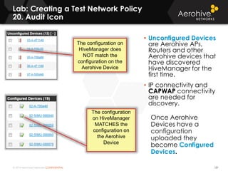 © 2014 Aerohive Networks CONFIDENTIAL
Lab: Creating a Test Network Policy
20. Audit Icon
151
• Unconfigured Devices
are Aerohive APs,
Routers and other
Aerohive devices that
have discovered
HiveManager for the
first time.
• IP connectivity and
CAPWAP connectivity
are needed for
discovery.
Once Aerohive
Devices have a
configuration
uploaded they
become Configured
Devices.
The configuration on
HiveManager does
NOT match the
configuration on the
Aerohive Device
The configuration
on HiveManager
MATCHES the
configuration on
the Aerohive
Device
 