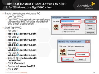 © 2014 Aerohive Networks CONFIDENTIAL
Lab: Test Hosted Client Access to SSID
1. For Windows: Use TightVNC client
153
• If you are using a windows PC
› Use TightVNC
› TightVNC has good compression so
please use this for class instead of
any other application
• Start TightVNC
› For Lab 1
› lab1-pcX.aerohive.com
› For Lab 2
› lab2-pcX.aerohive.com
› For Lab 3
lab3-pcX.aerohive.com
› For Lab 4
lab4-pcX.aerohive.com
› For Lab 5
lab5-pcX.aerohive.com
› Select  Low-bandwidth
connection
› Click Connect
› Password: aerohive123123
› Click OK
 