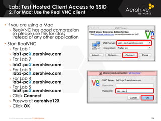 © 2014 Aerohive Networks CONFIDENTIAL
Lab: Test Hosted Client Access to SSID
2. For Mac: Use the Real VNC client
154
• If you are using a Mac
› RealVNC has good compression
so please use this for class
instead of any other application
• Start RealVNC
› For Lab 1
› lab1-pcX.aerohive.com
› For Lab 2
› lab2-pcX.aerohive.com
› For Lab 3
lab3-pcX.aerohive.com
› For Lab 4
lab4-pcX.aerohive.com
› For Lab 5
lab5-pcX.aerohive.com
› Click Connect
› Password: aerohive123.
› Click OK
 