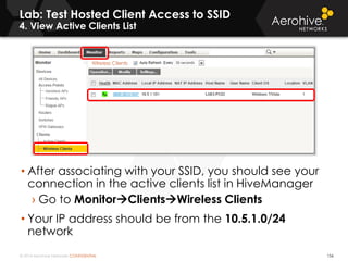 © 2014 Aerohive Networks CONFIDENTIAL
Lab: Test Hosted Client Access to SSID
4. View Active Clients List
156
• After associating with your SSID, you should see your
connection in the active clients list in HiveManager
› Go to MonitorClientsWireless Clients
• Your IP address should be from the 10.5.1.0/24
network
 