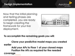 © 2014 Aerohive Networks CONFIDENTIAL
Design Implementation
159
Now that the initial planning
and testing phases are
completed, you are ready
to begin creating the
framework for your live
deployment.
To accomplish the remaining goals you will:
Clone your predictive model maps you created
earlier
Add your APs to Floor 1 of your cloned maps
Position the APs as required for the needed
coverage
 