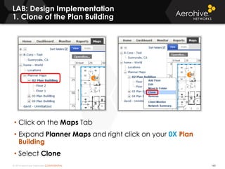 © 2014 Aerohive Networks CONFIDENTIAL
LAB: Design Implementation
1. Clone of the Plan Building
160
• Click on the Maps Tab
• Expand Planner Maps and right click on your 0X Plan
Building
• Select Clone
 