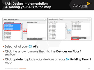 © 2014 Aerohive Networks CONFIDENTIAL
LAB: Design Implementation
4. Adding your APs to the map
163
• Select all of your 0X APs
• Click the arrow to move them to the Devices on Floor 1
section
• Click Update to place your devices on your 0X Building Floor 1
map
 