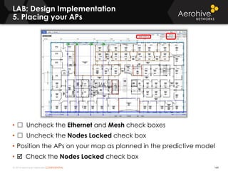 © 2014 Aerohive Networks CONFIDENTIAL
LAB: Design Implementation
5. Placing your APs
164
• ☐ Uncheck the Ethernet and Mesh check boxes
• ☐ Uncheck the Nodes Locked check box
• Position the APs on your map as planned in the predictive model
•  Check the Nodes Locked check box
 