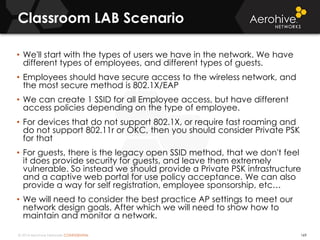 © 2014 Aerohive Networks CONFIDENTIAL
Classroom LAB Scenario
169
• We'll start with the types of users we have in the network. We have
different types of employees, and different types of guests.
• Employees should have secure access to the wireless network, and
the most secure method is 802.1X/EAP
• We can create 1 SSID for all Employee access, but have different
access policies depending on the type of employee.
• For devices that do not support 802.1X, or require fast roaming and
do not support 802.11r or OKC, then you should consider Private PSK
for that
• For guests, there is the legacy open SSID method, that we don't feel
it does provide security for guests, and leave them extremely
vulnerable. So instead we should provide a Private PSK infrastructure
and a captive web portal for use policy acceptance. We can also
provide a way for self registration, employee sponsorship, etc…
• We will need to consider the best practice AP settings to meet our
network design goals. After which we will need to show how to
maintain and monitor a network.
 