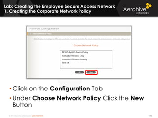 © 2014 Aerohive Networks CONFIDENTIAL
Lab: Creating the Employee Secure Access Network
1. Creating the Corporate Network Policy
172
• Click on the Configuration Tab
• Under Choose Network Policy Click the New
Button
 
