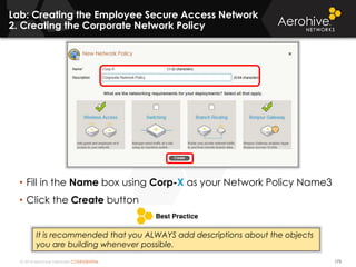 © 2014 Aerohive Networks CONFIDENTIAL
Lab: Creating the Employee Secure Access Network
2. Creating the Corporate Network Policy
173
• Fill in the Name box using Corp-X as your Network Policy Name3
• Click the Create button
It is recommended that you ALWAYS add descriptions about the objects
you are building whenever possible.
 