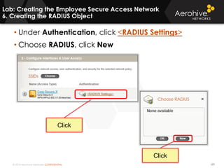 © 2014 Aerohive Networks CONFIDENTIAL
Lab: Creating the Employee Secure Access Network
6. Creating the RADIUS Object
177
• Under Authentication, click <RADIUS Settings>
• Choose RADIUS, click New
Click
Click
 