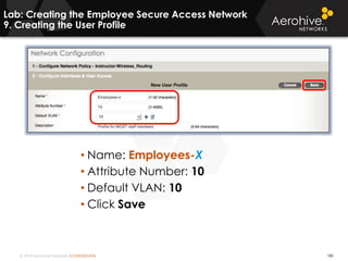 © 2014 Aerohive Networks CONFIDENTIAL 180
• Name: Employees-X
• Attribute Number: 10
• Default VLAN: 10
• Click Save
Lab: Creating the Employee Secure Access Network
9. Creating the User Profile
 