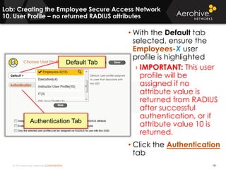 © 2014 Aerohive Networks CONFIDENTIAL 181
• With the Default tab
selected, ensure the
Employees-X user
profile is highlighted
› IMPORTANT: This user
profile will be
assigned if no
attribute value is
returned from RADIUS
after successful
authentication, or if
attribute value 10 is
returned.
• Click the Authentication
tab
Default Tab
Authentication Tab
Lab: Creating the Employee Secure Access Network
10. User Profile – no returned RADIUS attributes
 