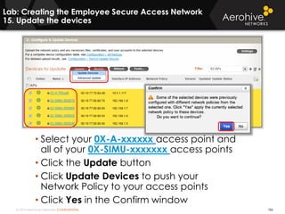 © 2014 Aerohive Networks CONFIDENTIAL 186
• Select your 0X-A-xxxxxx access point and
all of your 0X-SIMU-xxxxxxx access points
• Click the Update button
• Click Update Devices to push your
Network Policy to your access points
• Click Yes in the Confirm window
Lab: Creating the Employee Secure Access Network
15. Update the devices
 