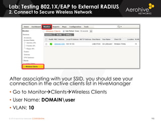 © 2014 Aerohive Networks CONFIDENTIAL 192
After associating with your SSID, you should see your
connection in the active clients list in HiveManager
• Go to MonitorClientsWireless Clients
• User Name: DOMAINuser
• VLAN: 10
Lab: Testing 802.1X/EAP to External RADIUS
2. Connect to Secure Wireless Network
 