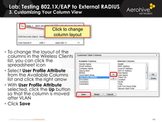 © 2014 Aerohive Networks CONFIDENTIAL 193
• To change the layout of the
columns in the Wireless Clients
list, you can click the
spreadsheet icon
• Select User Profile Attribute
from the Available Columns
list and click the right arrow
• With User Profile Attribute
selected, click the Up button
so that the column is moved
after VLAN
• Click Save
Click to change
column layout
Lab: Testing 802.1X/EAP to External RADIUS
3. Customizing Your Column View
 