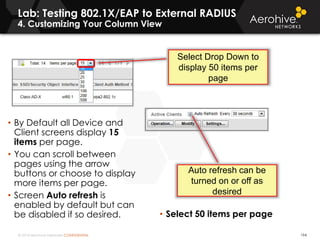 © 2014 Aerohive Networks CONFIDENTIAL 194
• By Default all Device and
Client screens display 15
items per page.
• You can scroll between
pages using the arrow
buttons or choose to display
more items per page.
• Screen Auto refresh is
enabled by default but can
be disabled if so desired.
Select Drop Down to
display 50 items per
page
Auto refresh can be
turned on or off as
desired
• Select 50 items per page
Lab: Testing 802.1X/EAP to External RADIUS
4. Customizing Your Column View
 