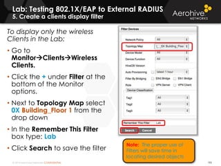 © 2014 Aerohive Networks CONFIDENTIAL 195
To display only the wireless
Clients in the Lab:
• Go to
MonitorClientsWireless
Clients.
• Click the + under Filter at the
bottom of the Monitor
options.
• Next to Topology Map select
0X Building_Floor 1 from the
drop down
• In the Remember This Filter
box type: Lab
• Click Search to save the filter
Lab: Testing 802.1X/EAP to External RADIUS
5. Create a clients display filter
Note: The proper use of
Filters will save time in
locating desired objects
 