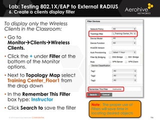 © 2014 Aerohive Networks CONFIDENTIAL 196
To display only the Wireless
Clients in the Classroom:
• Go to
MonitorClientsWireless
Clients.
• Click the + under Filter at the
bottom of the Monitor
options.
• Next to Topology Map select
Training Center_Floor1 from
the drop down
• In the Remember This Filter
box type: Instructor
• Click Search to save the filter
Lab: Testing 802.1X/EAP to External RADIUS
6. Create a clients display filter
Note: The proper use of
Filters will save time in
locating desired objects
 