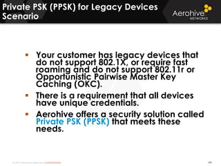 © 2014 Aerohive Networks CONFIDENTIAL
Private PSK (PPSK) for Legacy Devices
Scenario
199
 Your customer has legacy devices that
do not support 802.1X, or require fast
roaming and do not support 802.11r or
Opportunistic Pairwise Master Key
Caching (OKC).
 There is a requirement that all devices
have unique credentials.
 Aerohive offers a security solution called
Private PSK (PPSK) that meets these
needs.
 