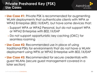 © 2014 Aerohive Networks CONFIDENTIAL
Private Preshared Key (PSK)
Use Cases
203
• Use Case #1: Private PSK is recommended for augmenting
WLAN deployments that authenticate clients with WPA or
WPA2 Enterprise (802.1X/EAP), but have some devices that:
› Support WPA or WPA2 Personal, but do not support WPA
or WPA2 Enterprise with 802.1X/EAP
› Do not support opportunistic key caching (OKC) for
seamless roaming
• Use Case #2: Recommended use in place of using
traditional PSKs for environments that do not have a WLAN
deployment using WPA or WPA2 Enterprise with 802.1X/EAP
• Use Case #3: Recommended for secure credentials with
guest WLANs (secure guest management covered in a
later section)
 