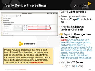 © 2014 Aerohive Networks CONFIDENTIAL 206
• Go to Configuration
• Select your Network
Policy: Corp-X and click
OK
• Next to Additional
Settings Click Edit
• Expand Management
Server Settings
Note: Upon first login to a
new HiveManager system,
an NTP server policy is
automatically created with
the same name as the User
name. However, the
object should be edited
with the proper time zones.
• Next to NTP Server
› Click the + Icon
Private PSKs are credentials that have a start
time. Private PSKs, like other credentials, can
also be time limited. Even more important than
the HiveManager Time Settings, Aerohive Device
Clock Settings must be properly synchronized.
The use of an NTP server is MANDATORY.
Verify Device Time Settings
 